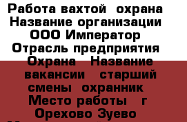 Работа вахтой, охрана › Название организации ­ ООО Император › Отрасль предприятия ­ Охрана › Название вакансии ­ старший смены, охранник › Место работы ­ г. Орехово-Зуево › Минимальный оклад ­ 35 000 › Максимальный оклад ­ 40 000 › База расчета процента ­ 90 р/час › Возраст от ­ 30 › Возраст до ­ 50 - Московская обл., Орехово-Зуевский р-н Работа » Вакансии   